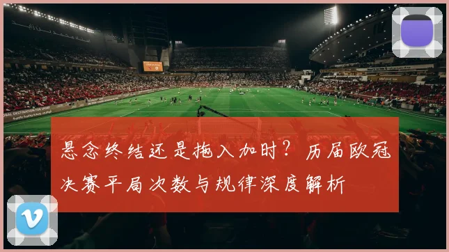 悬念终结还是拖入加时？历届欧冠决赛平局次数与规律深度解析