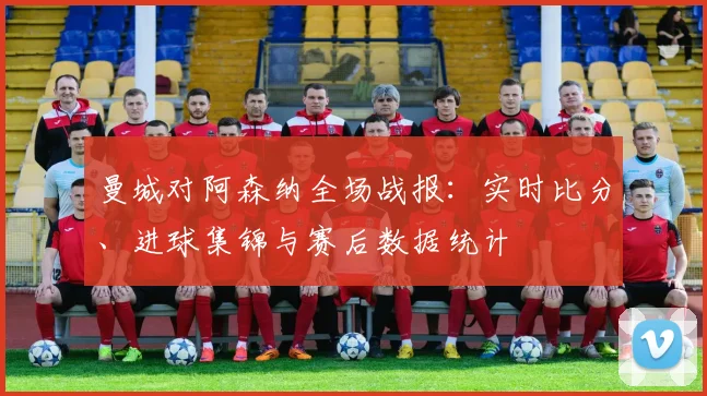 曼城对阿森纳全场战报：实时比分、进球集锦与赛后数据统计